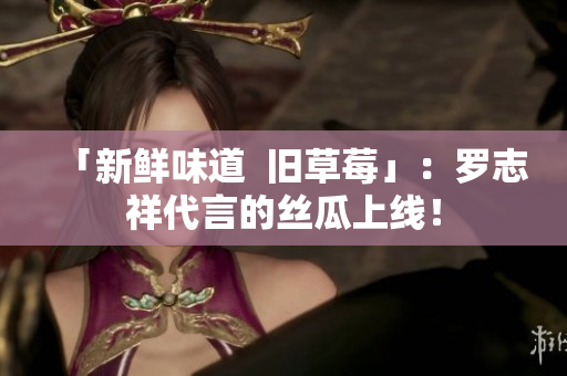 「新鲜味道  旧草莓」：罗志祥代言的丝瓜上线！