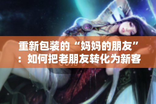 重新包装的“妈妈的朋友”：如何把老朋友转化为新客户