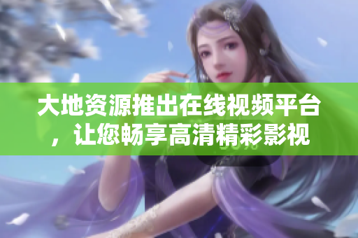 大地资源推出在线视频平台，让您畅享高清精彩影视