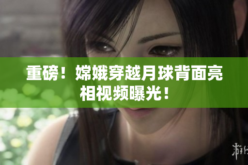 重磅！嫦娥穿越月球背面亮相视频曝光！