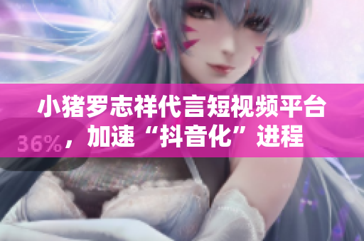 小猪罗志祥代言短视频平台，加速“抖音化”进程