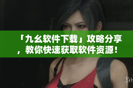 「九幺软件下载」攻略分享，教你快速获取软件资源！