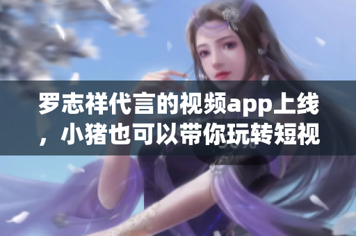 罗志祥代言的视频app上线，小猪也可以带你玩转短视频！