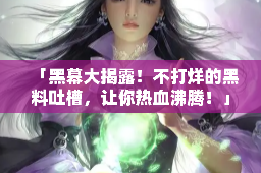 「黑幕大揭露！不打烊的黑料吐槽，让你热血沸腾！」