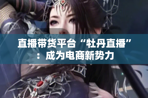 直播带货平台“牡丹直播”：成为电商新势力