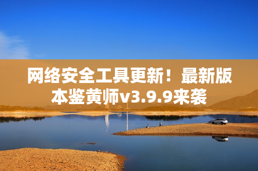 网络安全工具更新！最新版本鉴黄师v3.9.9来袭
