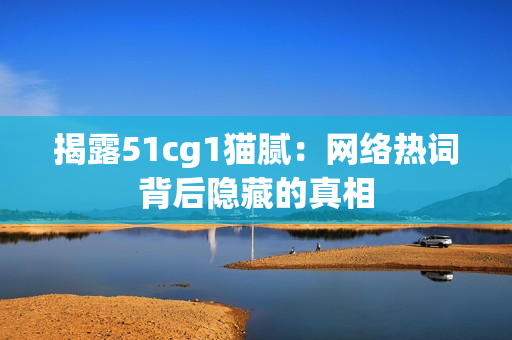 揭露51cg1猫腻：网络热词背后隐藏的真相