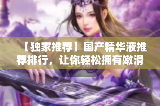 【独家推荐】国产精华液推荐排行，让你轻松拥有嫩滑肌肤！