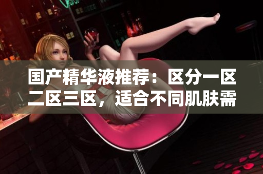 国产精华液推荐：区分一区二区三区，适合不同肌肤需求