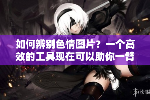 如何辨别色情图片？一个高效的工具现在可以助你一臂之力！