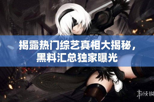 揭露热门综艺真相大揭秘，黑料汇总独家曝光