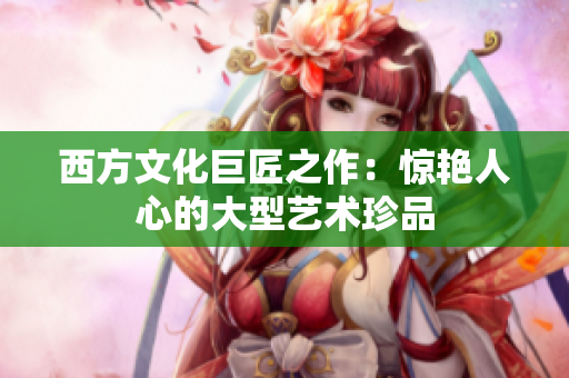 西方文化巨匠之作：惊艳人心的大型艺术珍品