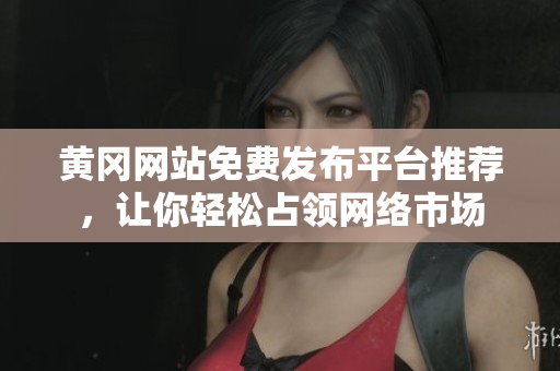 黄冈网站免费发布平台推荐，让你轻松占领网络市场