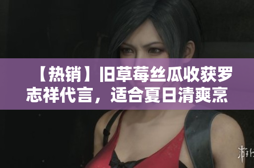 【热销】旧草莓丝瓜收获罗志祥代言，适合夏日清爽烹饪！