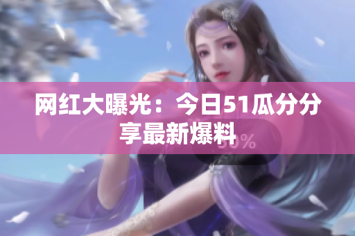 网红大曝光：今日51瓜分分享最新爆料