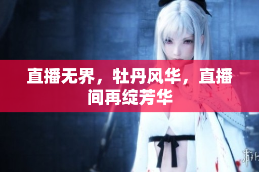 直播无界，牡丹风华，直播间再绽芳华