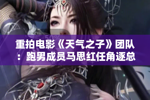 重拍电影《天气之子》团队：跑男成员马思红任角逐总监制