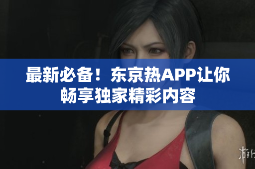 最新必备！东京热APP让你畅享独家精彩内容