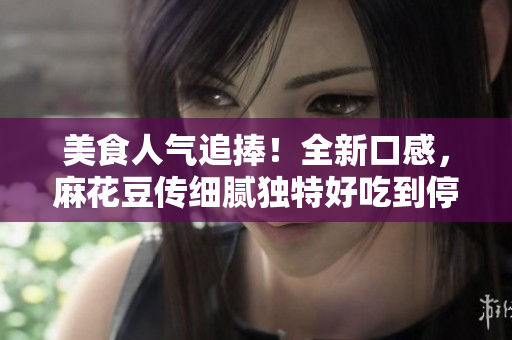 美食人气追捧！全新口感，麻花豆传细腻独特好吃到停不下来