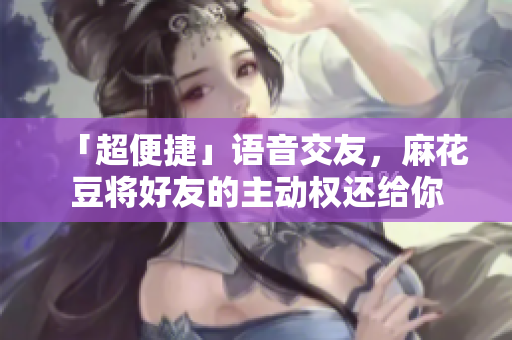 「超便捷」语音交友，麻花豆将好友的主动权还给你