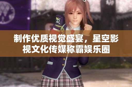 制作优质视觉盛宴，星空影视文化传媒称霸娱乐圈