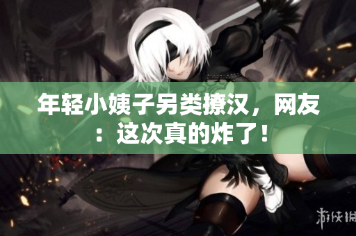 年轻小姨子另类撩汉，网友：这次真的炸了！