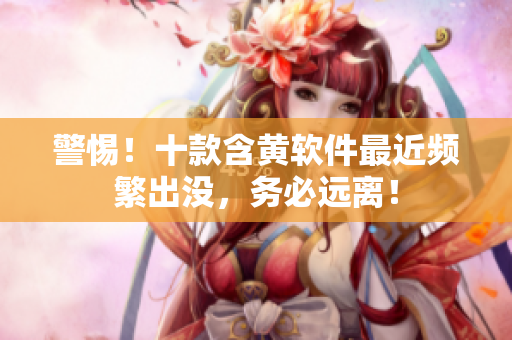 警惕！十款含黄软件最近频繁出没，务必远离！