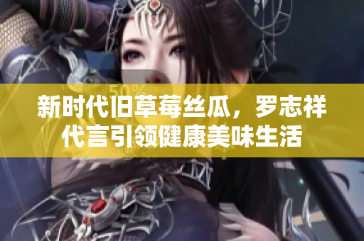 新时代旧草莓丝瓜，罗志祥代言引领健康美味生活