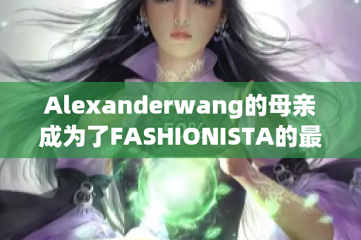 Alexanderwang的母亲成为了FASHIONISTA的最新女神