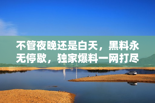 不管夜晚还是白天，黑料永无停歇，独家爆料一网打尽