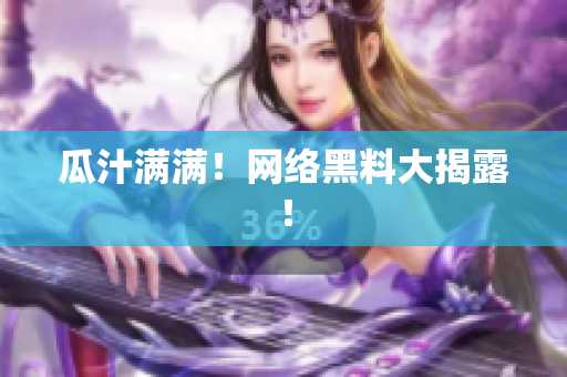 瓜汁满满！网络黑料大揭露！