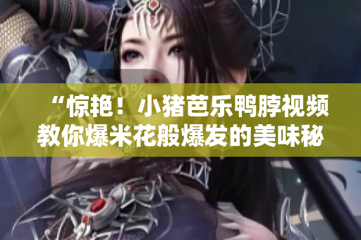 “惊艳！小猪芭乐鸭脖视频教你爆米花般爆发的美味秘诀”