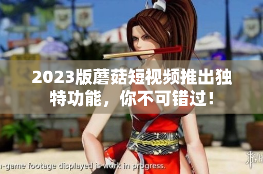 2023版蘑菇短视频推出独特功能，你不可错过！