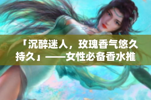 「沉醉迷人，玫瑰香气悠久持久」——女性必备香水推荐