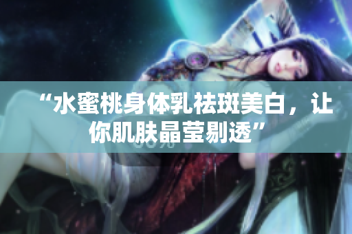 “水蜜桃身体乳祛斑美白，让你肌肤晶莹剔透”