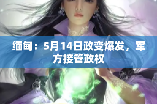 缅甸：5月14日政变爆发，军方接管政权