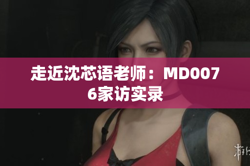走近沈芯语老师：MD0076家访实录