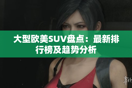 大型欧美SUV盘点：最新排行榜及趋势分析