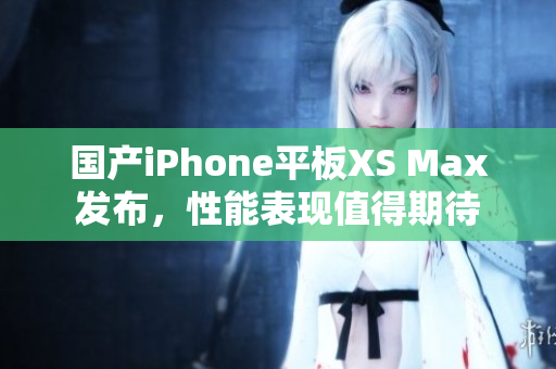 国产iPhone平板XS Max发布，性能表现值得期待