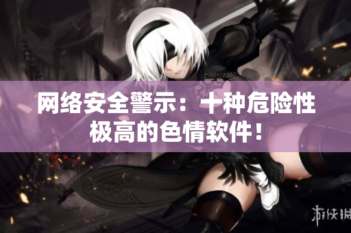 网络安全警示：十种危险性极高的色情软件！