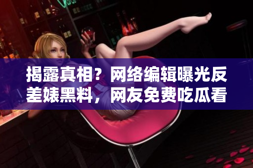 揭露真相？网络编辑曝光反差婊黑料，网友免费吃瓜看热闹！