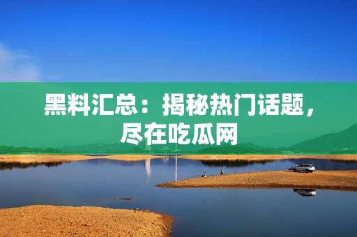 黑料汇总：揭秘热门话题，尽在吃瓜网