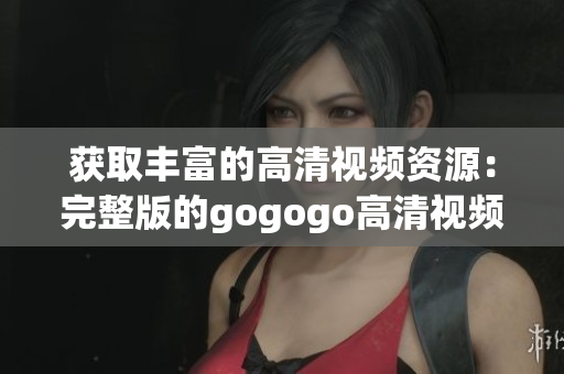 获取丰富的高清视频资源：完整版的gogogo高清视频汇总。