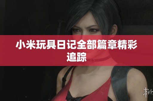 小米玩具日记全部篇章精彩追踪