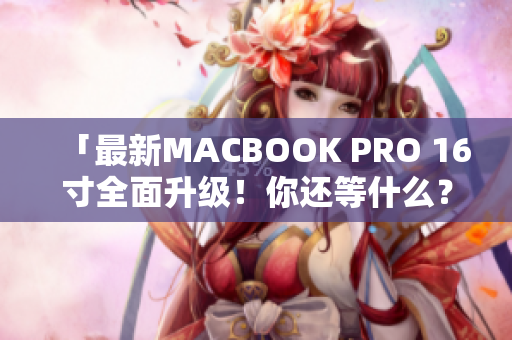 「最新MACBOOK PRO 16寸全面升级！你还等什么？」
