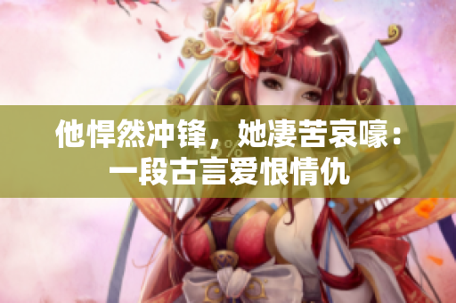 他悍然冲锋，她凄苦哀嚎：一段古言爱恨情仇