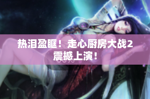热泪盈眶！走心厨房大战2震撼上演！