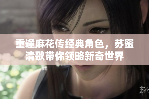 重逢麻花传经典角色，苏蜜清歌带你领略新奇世界