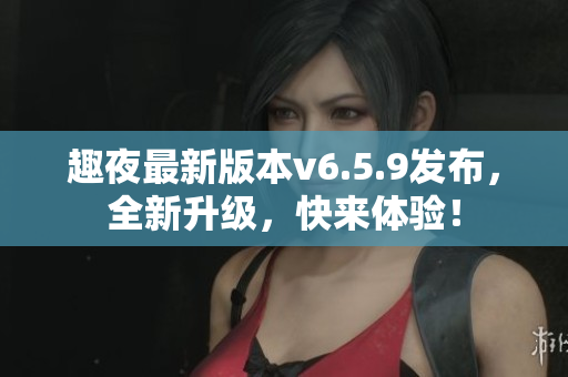 趣夜最新版本v6.5.9发布，全新升级，快来体验！