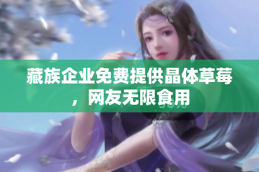 藏族企业免费提供晶体草莓，网友无限食用